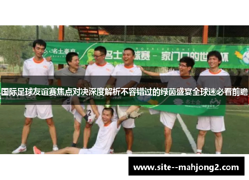 国际足球友谊赛焦点对决深度解析不容错过的绿茵盛宴全球迷必看前瞻