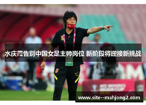水庆霞告别中国女足主帅岗位 新阶段将迎接新挑战 水庆霞告别中国女足主帅岗位 新阶段将迎接新挑战