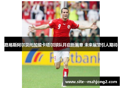 路易斯阿尔贝托加盟卡塔尔球队开启新篇章 未来展望引人期待 路易斯阿尔贝托加盟卡塔尔球队开启新篇章 未来展望引人期待