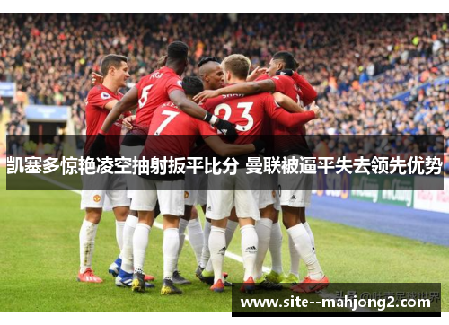 凯塞多惊艳凌空抽射扳平比分 曼联被逼平失去领先优势 凯塞多惊艳凌空抽射扳平比分 曼联被逼平失去领先优势